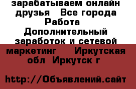 зарабатываем онлайн друзья - Все города Работа » Дополнительный заработок и сетевой маркетинг   . Иркутская обл.,Иркутск г.